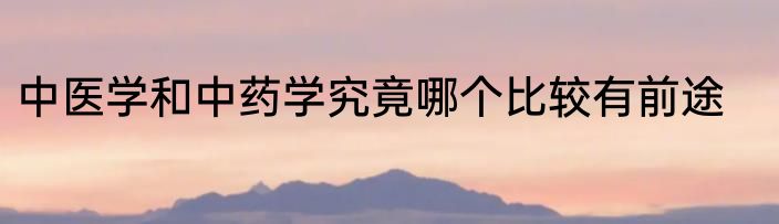 中医学和中药学究竟哪个比较有前途