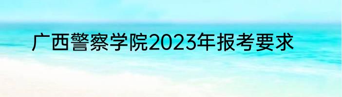 广西警察学院2023年报考要求