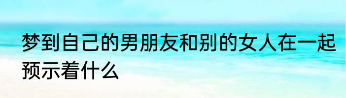 梦到自己的男朋友和别的女人在一起预示着什么
