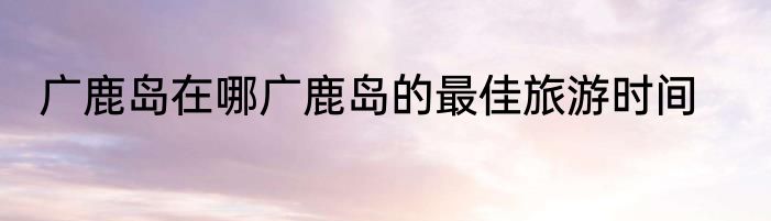 广鹿岛在哪广鹿岛的最佳旅游时间