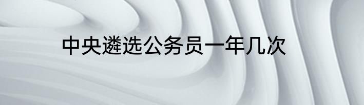 中央遴选公务员一年几次