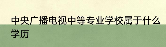 中央广播电视中等专业学校属于什么学历