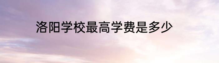 洛阳学校最高学费是多少