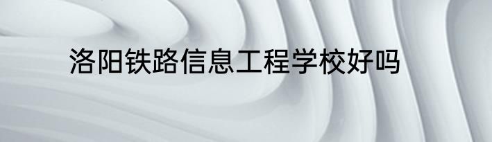 洛阳铁路信息工程学校好吗
