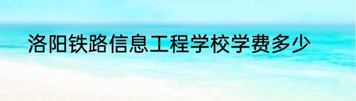 洛阳铁路信息工程学校学费多少