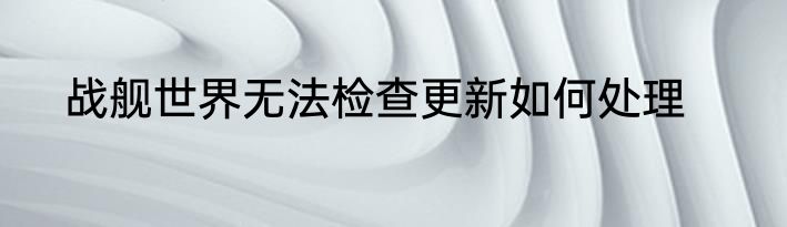 战舰世界无法检查更新如何处理