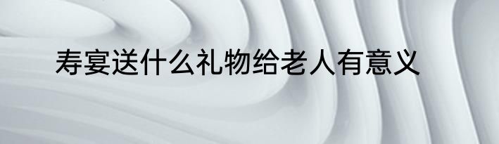 寿宴送什么礼物给老人有意义