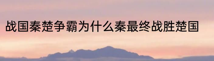 战国秦楚争霸为什么秦最终战胜楚国
