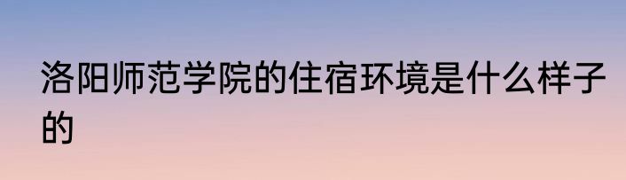 洛阳师范学院的住宿环境是什么样子的