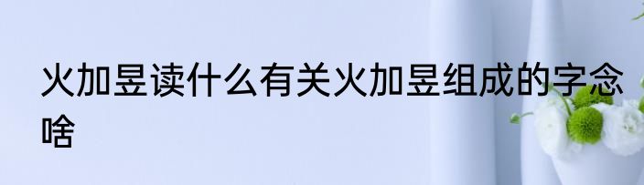 火加昱读什么有关火加昱组成的字念啥