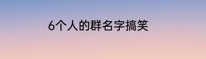6个人的群名字搞笑