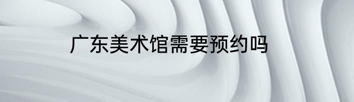广东美术馆需要预约吗
