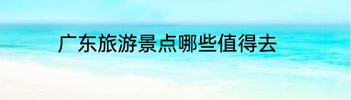 广东旅游景点哪些值得去