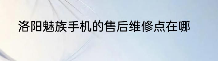 洛阳魅族手机的售后维修点在哪