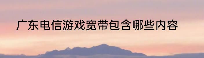广东电信游戏宽带包含哪些内容