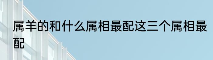 属羊的和什么属相最配这三个属相最配