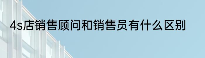 4s店销售顾问和销售员有什么区别