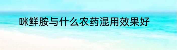 咪鲜胺与什么农药混用效果好