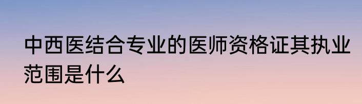 中西医结合专业的医师资格证其执业范围是什么