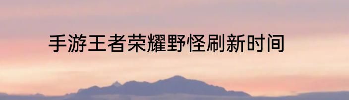 手游王者荣耀野怪刷新时间