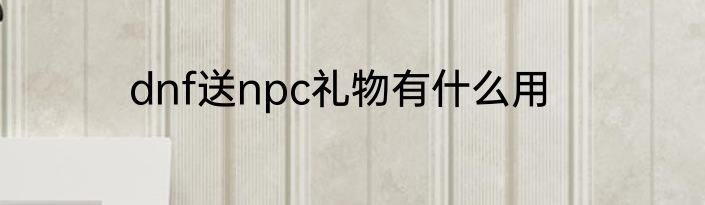 dnf送npc礼物有什么用