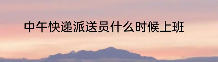 中午快递派送员什么时候上班