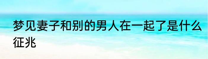 梦见妻子和别的男人在一起了是什么征兆
