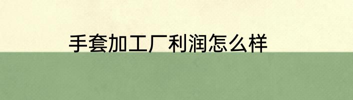 手套加工厂利润怎么样