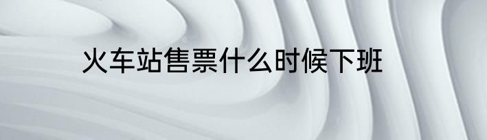 火车站售票什么时候下班