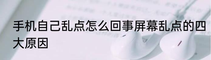 手机自己乱点怎么回事屏幕乱点的四大原因