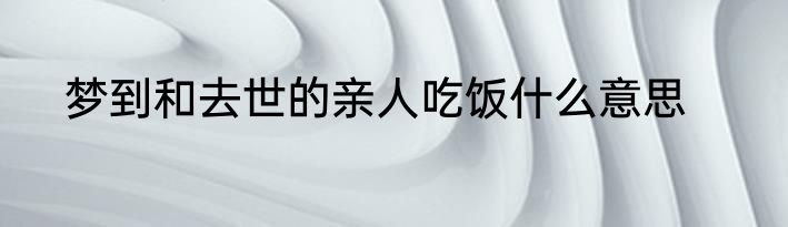 梦到和去世的亲人吃饭什么意思