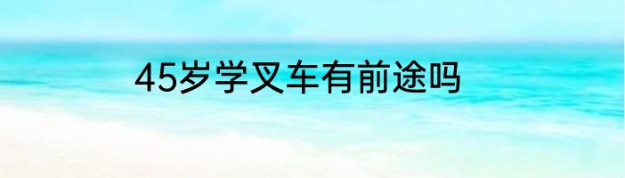 45岁学叉车有前途吗