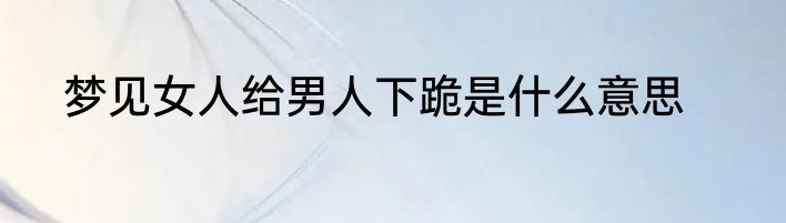 梦见女人给男人下跪是什么意思