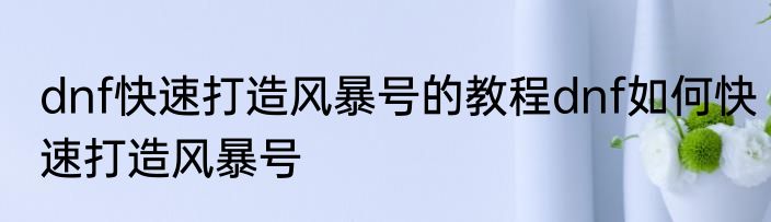 dnf快速打造风暴号的教程dnf如何快速打造风暴号