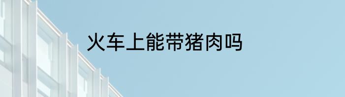 火车上能带猪肉吗