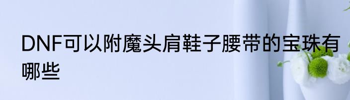 DNF可以附魔头肩鞋子腰带的宝珠有哪些