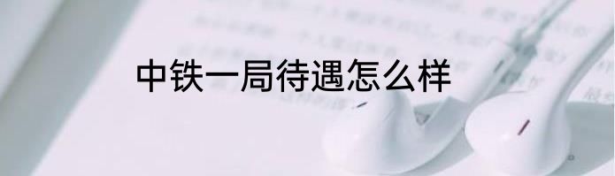 中铁一局待遇怎么样