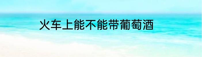 火车上能不能带葡萄酒