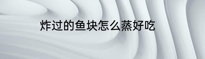 炸过的鱼块怎么蒸好吃