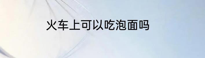 火车上可以吃泡面吗