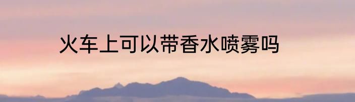 火车上可以带香水喷雾吗