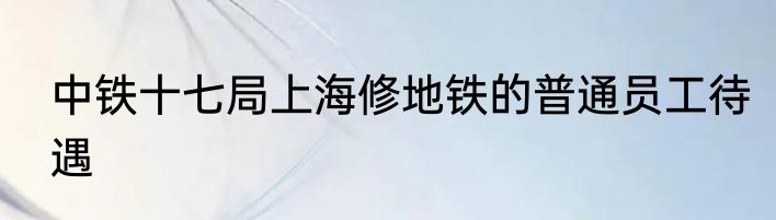 中铁十七局上海修地铁的普通员工待遇