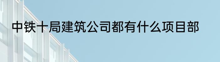 中铁十局建筑公司都有什么项目部