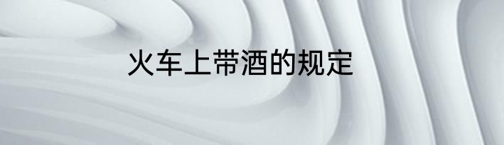 火车上带酒的规定