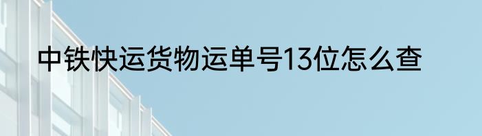 中铁快运货物运单号13位怎么查