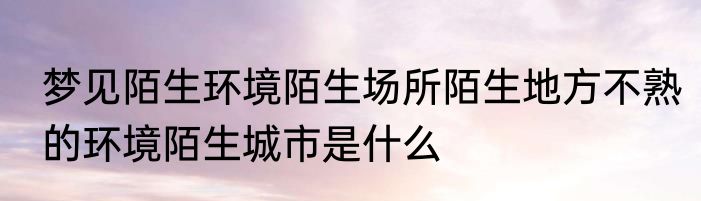 梦见陌生环境陌生场所陌生地方不熟的环境陌生城市是什么