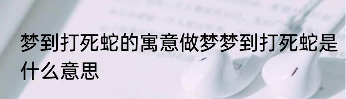 梦到打死蛇的寓意做梦梦到打死蛇是什么意思