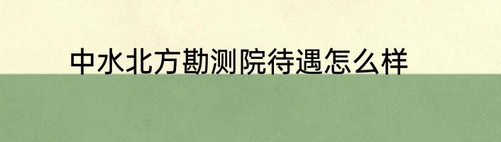 中水北方勘测院待遇怎么样
