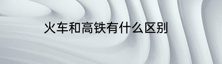 火车和高铁有什么区别