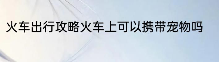 火车出行攻略火车上可以携带宠物吗